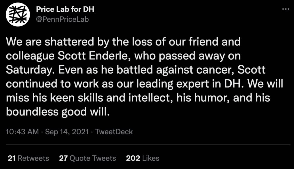 A tweet from the UPenn Price Lab for DH: "We are shattered by the loss of our friend and colleague Scott Enderle, who passed away on Saturday. Even as he battled against cancer, Scott continued to work as our leading expert in DH. We will miss his keen skills and intellect, his humor, and his boundless good will."