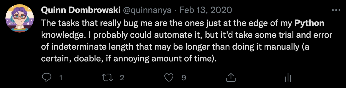 Quinn's tweets from 2020: "The tasks that really bug me are the ones just at the edge of my Python knowledge. I could probably automate it, but it'd take some trial and error of indeterminate length that may be longer than doing it manually (a certain, doable, if annoying amount of time.)"