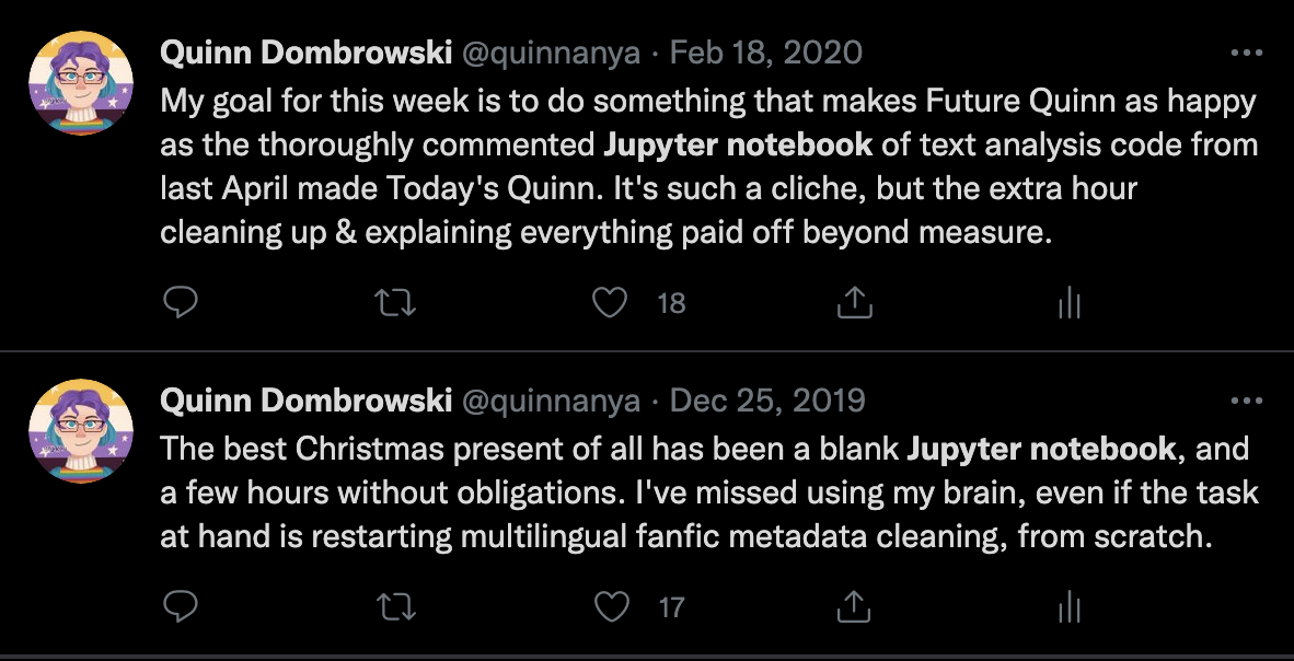 Quinn's tweets from 2020: "My goal for this week is to d something that makes Future Quinn as happy as the thoroughly commented Jupyter notebook of text analysis code from last April made Today's Quinn. It's such a cliche, but the extra hour cleaning up & explaining everything paid off beyond measure.", 2019: "The best Christmas present ofa ll has bene a blank Jupyter notebook, and a few hours without obligations. I've missed using my brain, even if the task at hand is restarting multilingual fanfic metadata cleaning, from scratch. "