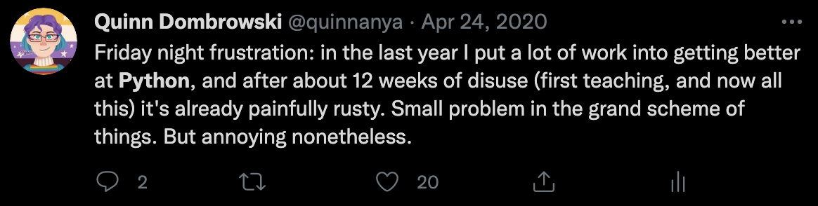 Quinn's tweet from April 2020: Friday night frustration: in the last year I put a lot of work into getting better at Python, and after about 12 weeks of disuse (first teaching, and now this) it's already painfully rusty. Small problem in the grand scheme of things. But annoying nonetheless.